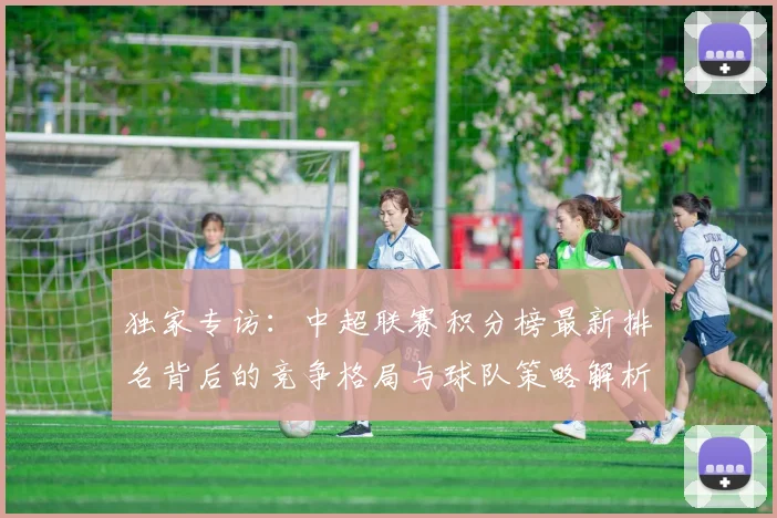 独家专访：中超联赛积分榜最新排名背后的竞争格局与球队策略解析