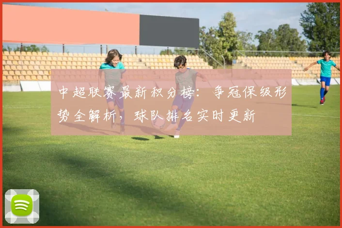 中超联赛最新积分榜：争冠保级形势全解析，球队排名实时更新