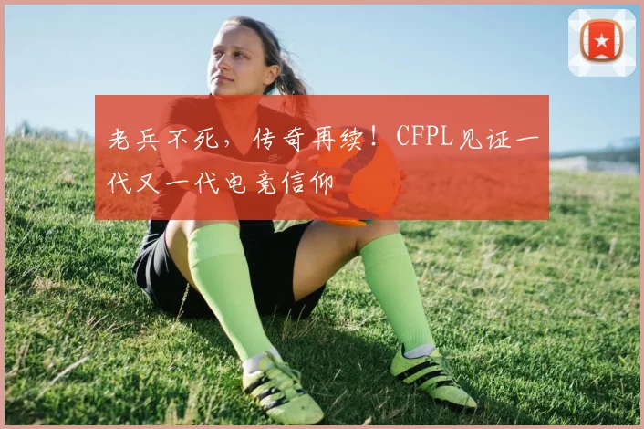 老兵不死，传奇再续！CFPL见证一代又一代电竞信仰